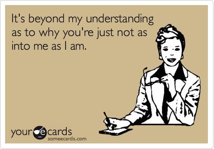 It's beyond my understanding
as to why you're just not as
into me as I am.