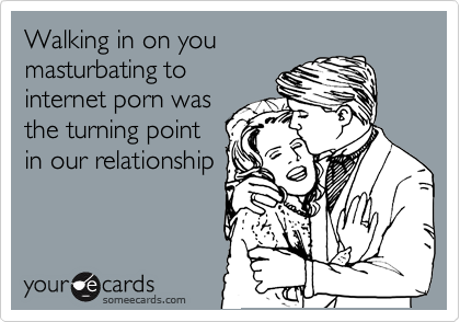Walking in on you
masturbating to
internet porn was
the turning point
in our relationship