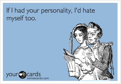 If I had your personality, I'd hate myself too.