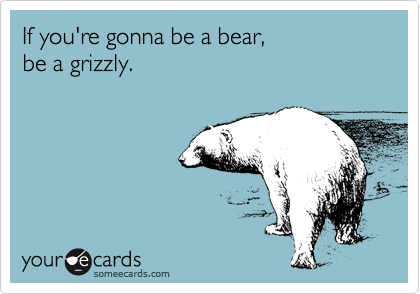 If you're gonna be a bear,
be a grizzly.
