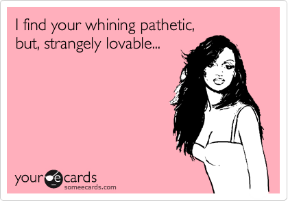 I find your whining pathetic,
but, strangely lovable...