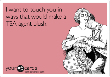 I want to touch you in
ways that would make a
TSA agent blush.