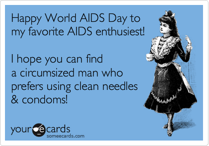 Happy World AIDS Day tomy favorite AIDS enthusiest! I hope you can finda circumsized man whoprefers using clean needles& condoms!