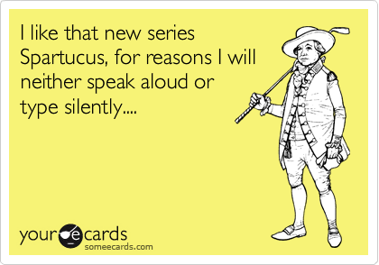 I like that new series
Spartucus, for reasons I will
neither speak aloud or
type silently....