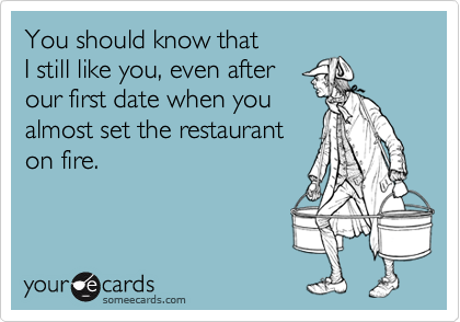You should know that 
I still like you, even after
our first date when you
almost set the restaurant
on fire.