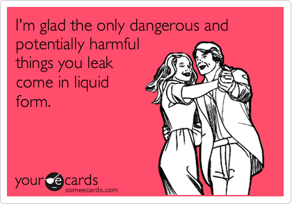 I'm glad the only dangerous and potentially harmful
things you leak
come in liquid
form.