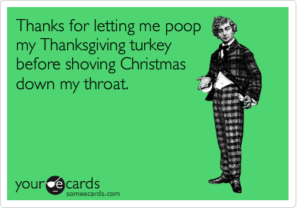Thanks for letting me poop
my Thanksgiving turkey
before shoving Christmas
down my throat.