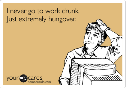 I never go to work drunk.
Just extremely hungover.