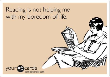 Reading is not helping me
with my boredom of life.