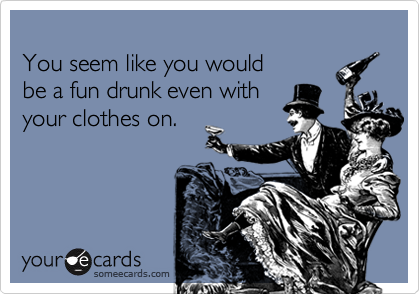 
You seem like you would 
be a fun drunk even with
your clothes on.