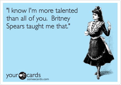 "I know I'm more talented
than all of you.  Britney
Spears taught me that."  