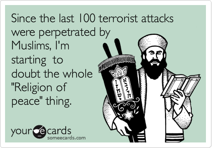 Since the last 100 terrorist attacks were perpetrated by
Muslims, I'm
starting  to
doubt the whole
"Religion of
peace" thing.