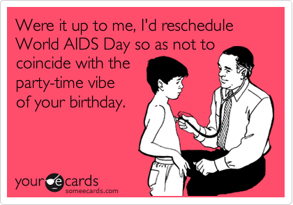 Were it up to me, I'd reschedule World AIDS Day so as not to coincide with the 
party-time vibe
of your birthday.