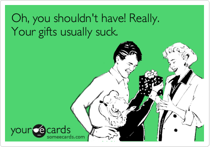 Oh, you shouldn't have! Really. Your gifts usually suck.