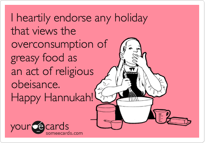 I heartily endorse any holiday
that views the
overconsumption of
greasy food as
an act of religious
obeisance. 
Happy Hannukah!