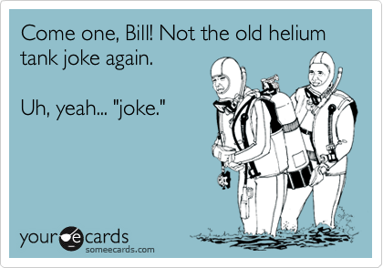 Come one, Bill! Not the old helium tank joke again.

Uh, yeah... "joke."