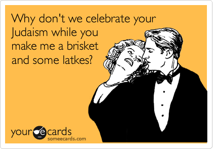 Why don't we celebrate your Judaism while you
make me a brisket
and some latkes?