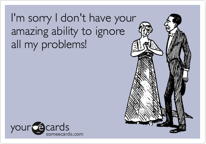 I'm sorry I don't have your
amazing ability to ignore
all my problems!