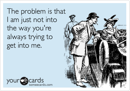 The problem is that
I am just not into
the way you're
always trying to
get into me.