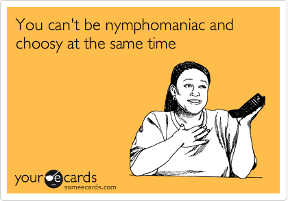 You can't be nymphomaniac and choosy at the same time