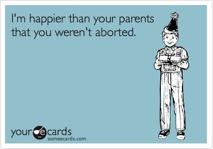 I'm happier than your parents
that you weren't aborted.