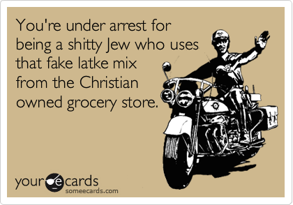 You're under arrest for
being a shitty Jew who uses
that fake latke mix 
from the Christian
owned grocery store.