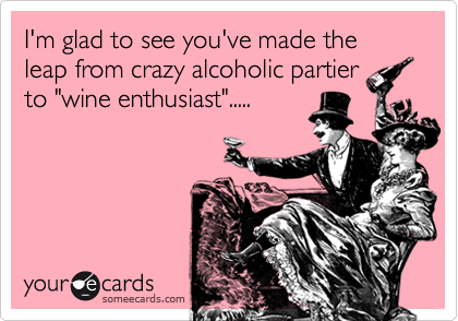 I'm glad to see you've made the leap from crazy alcoholic partier
to "wine enthusiast".....
