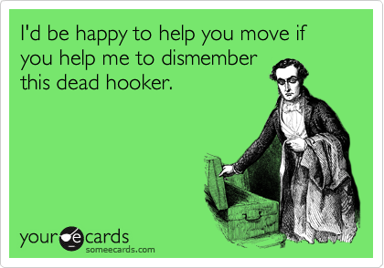 I'd be happy to help you move if you help me to dismember
this dead hooker.