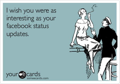 I wish you were as
interesting as your
facebook status
updates.