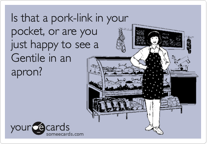 Is that a pork-link in your
pocket, or are you
just happy to see a
Gentile in an
apron?