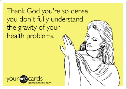 Thank God you're so dense
you don't fully understand
the gravity of your
health problems.