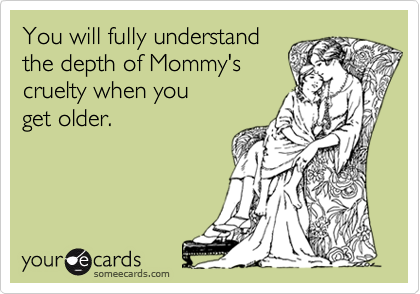 You will fully understand
the depth of Mommy's
cruelty when you
get older.