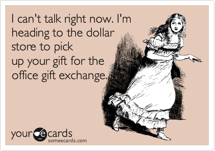 I can't talk right now. I'm
heading to the dollar 
store to pick
up your gift for the
office gift exchange.