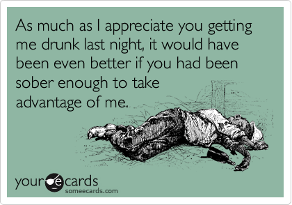 As much as I appreciate you getting me drunk last night, it would have been even better if you had been sober enough to take
advantage of me.
