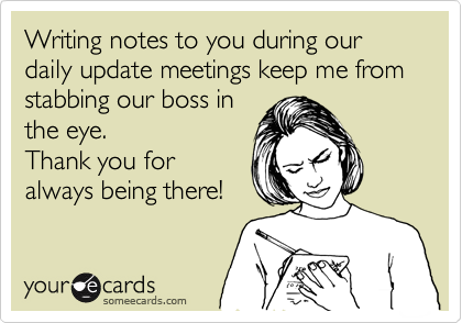 Writing notes to you during our daily update meetings keep me from stabbing our boss in
the eye. 
Thank you for
always being there!