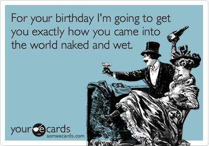 For your birthday I'm going to get you exactly how you came into
the world naked and wet.