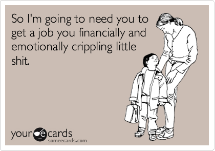 So I'm going to need you to
get a job you financially and
emotionally crippling little
shit. 
