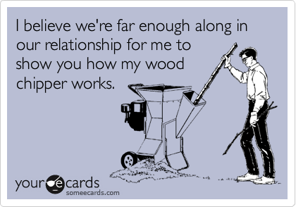 I believe we're far enough along in our relationship for me to
show you how my wood
chipper works.