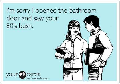 I'm sorry I opened the bathroom door and saw your
80's bush.