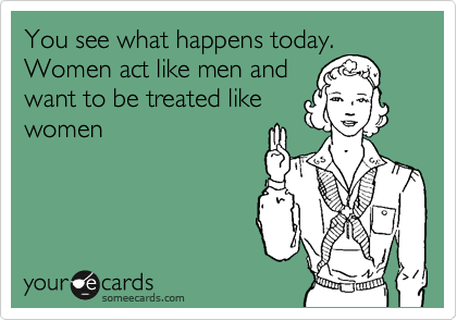 You see what happens today. Women act like men and
want to be treated like
women