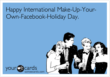 Happy International Make-Up-Your-Own-Facebook-Holiday Day.