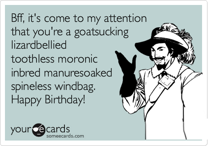 Bff, it's come to my attention
that you're a goatsucking
lizardbellied
toothless moronic
inbred manuresoaked
spineless windbag.
Happy Birthday!