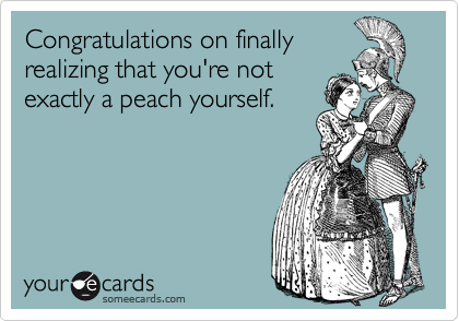 Congratulations on finally
realizing that you're not
exactly a peach yourself. 