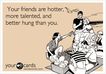 Your friends are hotter,
more talented, and
better hung than you. 