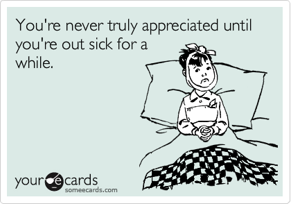 You're never truly appreciated until you're out sick for a
while.