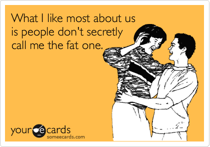 What I like most about us
is people don't secretly 
call me the fat one.