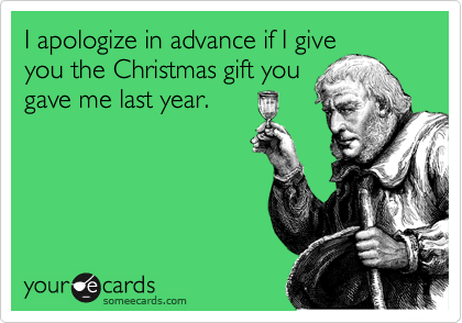 I apologize in advance if I give
you the Christmas gift you
gave me last year.