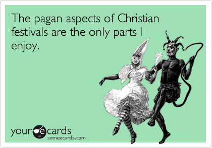 The pagan aspects of Christian festivals are the only parts I
enjoy.