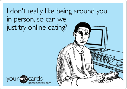 I don't really like being around you in person, so can we
just try online dating? 