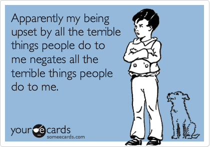 Apparently my being
upset by all the terrible
things people do to
me negates all the
terrible things people
do to me.